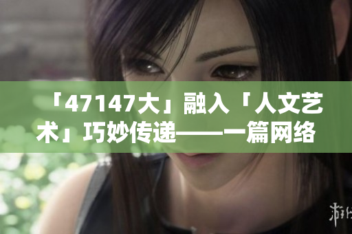 「47147大」融入「人文艺术」巧妙传递——一篇网络编辑的思考