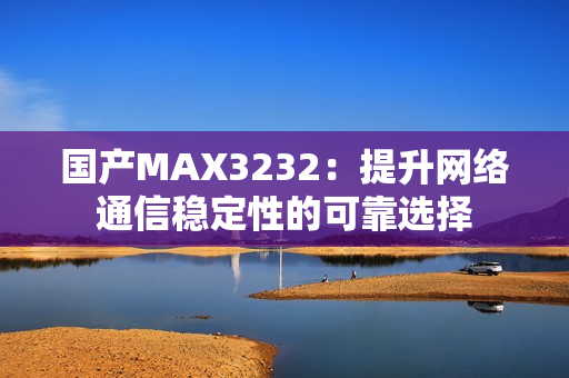 国产MAX3232：提升网络通信稳定性的可靠选择