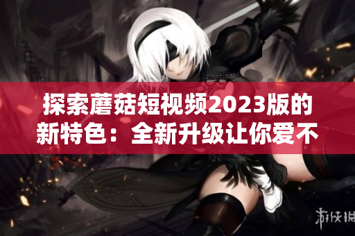 探索蘑菇短视频2023版的新特色：全新升级让你爱不释手！