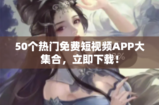 50个热门免费短视频APP大集合，立即下载！