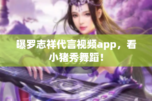 曝罗志祥代言视频app，看小猪秀舞蹈！