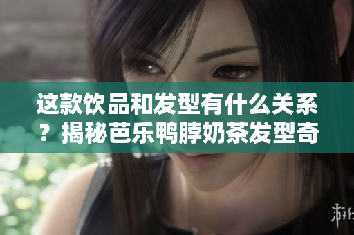 这款饮品和发型有什么关系？揭秘芭乐鸭脖奶茶发型奇趣背后的故事！