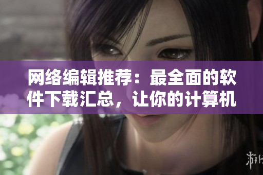 网络编辑推荐：最全面的软件下载汇总，让你的计算机更高效！
