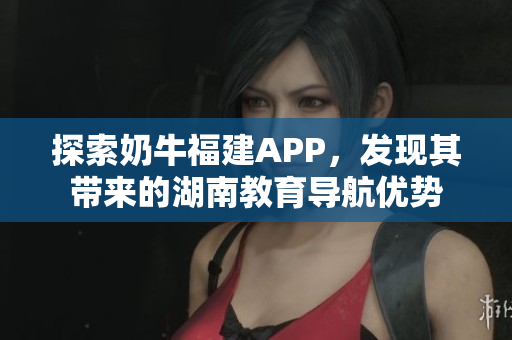 探索奶牛福建APP，发现其带来的湖南教育导航优势