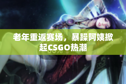 老年重返赛场，暴躁阿姨掀起CSGO热潮