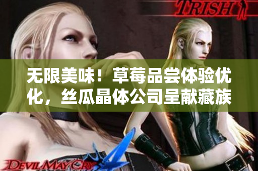 无限美味！草莓品尝体验优化，丝瓜晶体公司呈献藏族美食