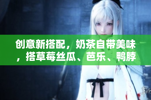 创意新搭配，奶茶自带美味，搭草莓丝瓜、芭乐、鸭脖更佳！