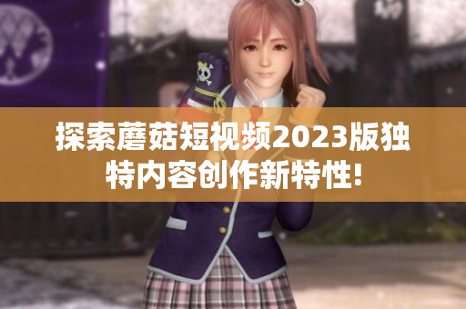 探索蘑菇短视频2023版独特内容创作新特性!