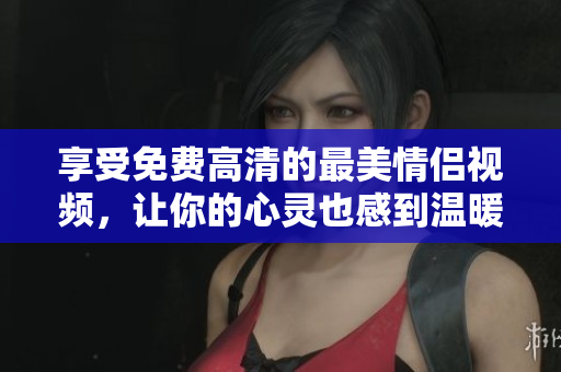 享受免费高清的最美情侣视频，让你的心灵也感到温暖