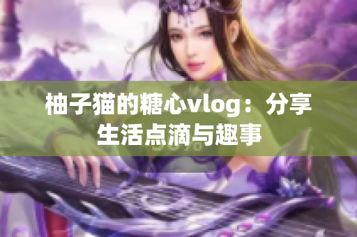 柚子猫的糖心vlog：分享生活点滴与趣事