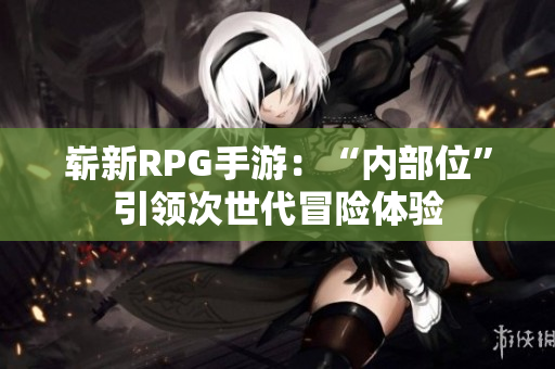 崭新RPG手游：“内部位”引领次世代冒险体验