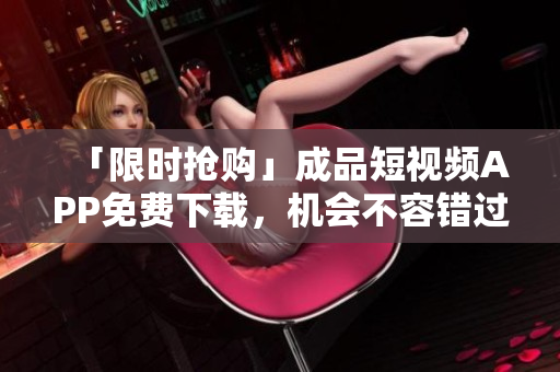 「限时抢购」成品短视频APP免费下载，机会不容错过！