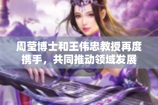 周莹博士和王伟忠教授再度携手，共同推动领域发展
