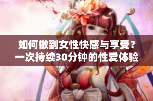 如何做到女性快感与享受？一次持续30分钟的性爱体验分享