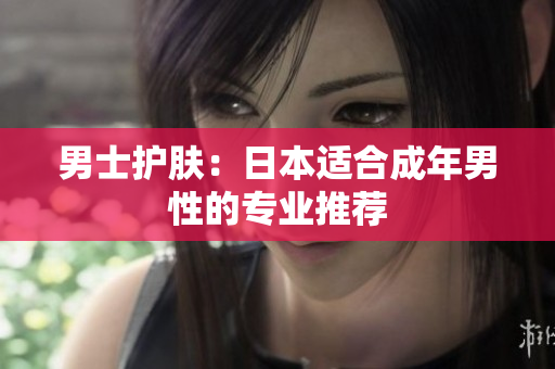 男士护肤：日本适合成年男性的专业推荐