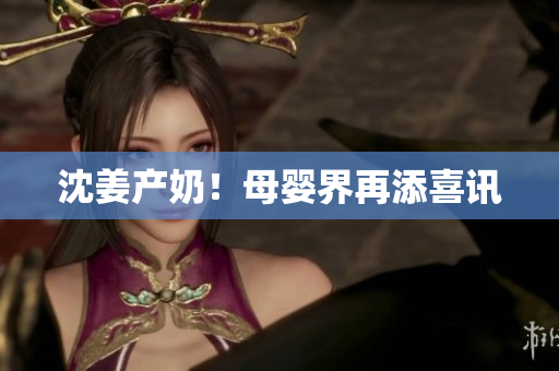沈姜产奶！母婴界再添喜讯