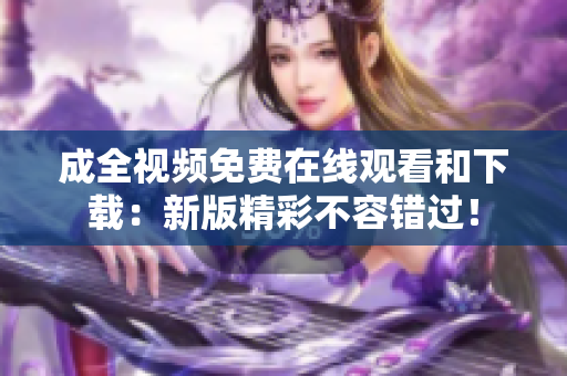 成全视频免费在线观看和下载：新版精彩不容错过！