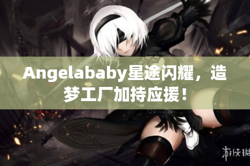 Angelababy星途闪耀，造梦工厂加持应援！
