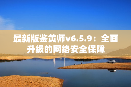 最新版鉴黄师v6.5.9：全面升级的网络安全保障