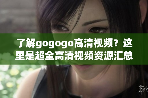 了解gogogo高清视频？这里是超全高清视频资源汇总！