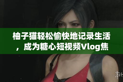 柚子猫轻松愉快地记录生活，成为糖心短视频Vlog焦点