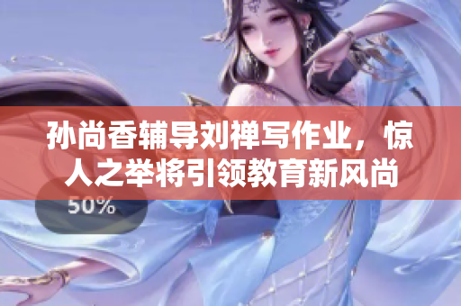 孙尚香辅导刘禅写作业，惊人之举将引领教育新风尚