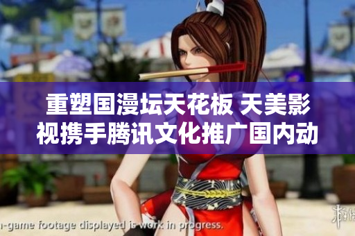 重塑国漫坛天花板 天美影视携手腾讯文化推广国内动漫产业