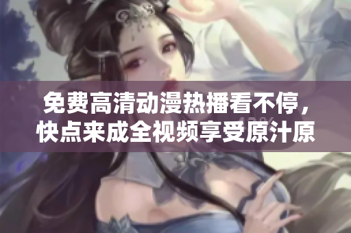 免费高清动漫热播看不停，快点来成全视频享受原汁原味的视觉盛宴！