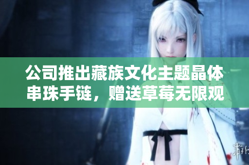 公司推出藏族文化主题晶体串珠手链，赠送草莓无限观影券