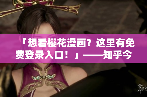 「想看樱花漫画？这里有免费登录入口！」——知乎今日热点