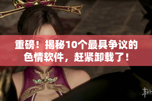 重磅！揭秘10个最具争议的色情软件，赶紧卸载了！