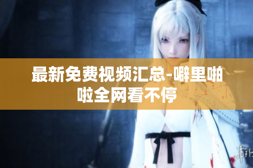 最新免费视频汇总-噼里啪啦全网看不停
