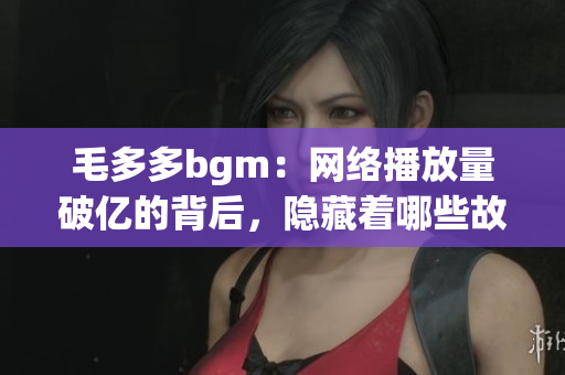 毛多多bgm：网络播放量破亿的背后，隐藏着哪些故事