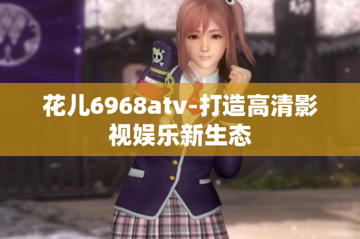 花儿6968atv-打造高清影视娱乐新生态