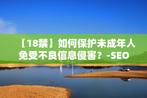 【18禁】如何保护未成年人免受不良信息侵害？-SEO编辑分享