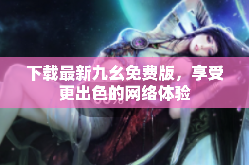 下载最新九幺免费版，享受更出色的网络体验