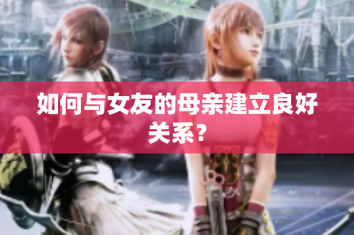 如何与女友的母亲建立良好关系？