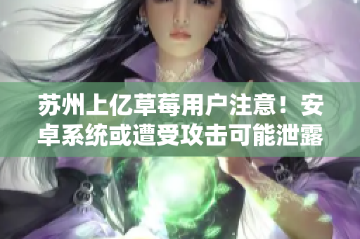 苏州上亿草莓用户注意！安卓系统或遭受攻击可能泄露个人隐私