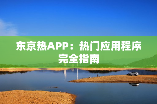 东京热APP：热门应用程序完全指南