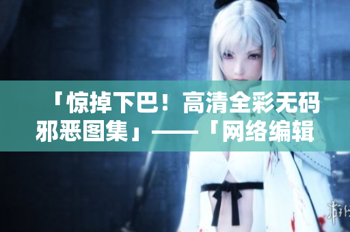 「惊掉下巴！高清全彩无码邪恶图集」——「网络编辑揭秘：全彩邪恶图集的制作过程」