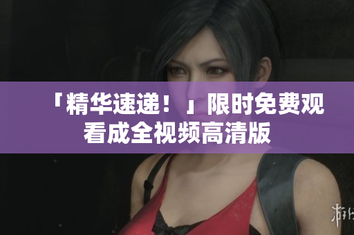 「精华速递！」限时免费观看成全视频高清版