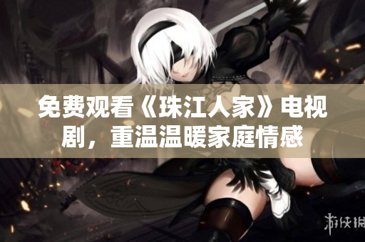 免费观看《珠江人家》电视剧，重温温暖家庭情感