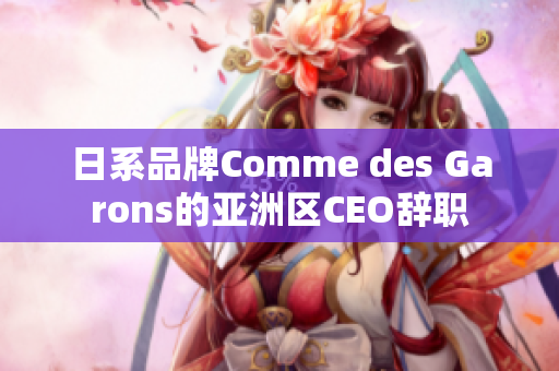 日系品牌Comme des Garons的亚洲区CEO辞职