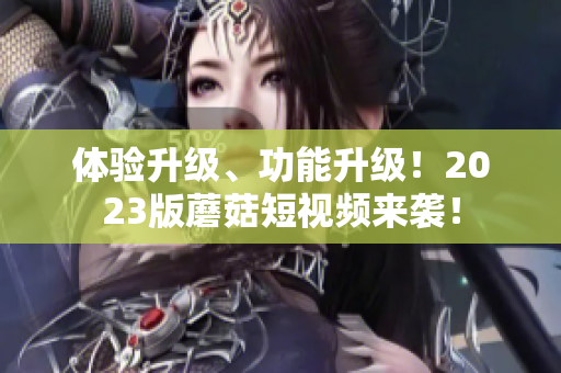 体验升级、功能升级！2023版蘑菇短视频来袭！