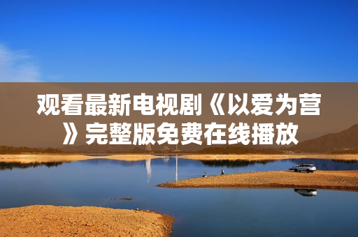 观看最新电视剧《以爱为营》完整版免费在线播放