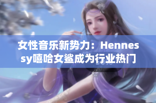 女性音乐新势力：Hennessy嘻哈女鲨成为行业热门
