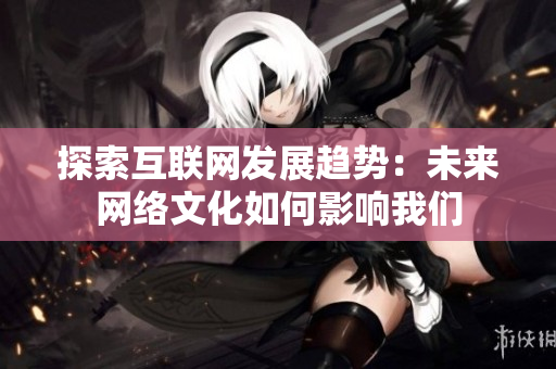 探索互联网发展趋势：未来网络文化如何影响我们