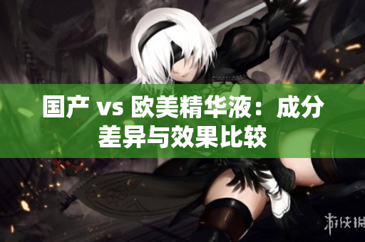 国产 vs 欧美精华液：成分差异与效果比较