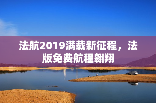 法航2019满载新征程，法版免费航程翱翔