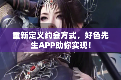 重新定义约会方式，好色先生APP助你实现！